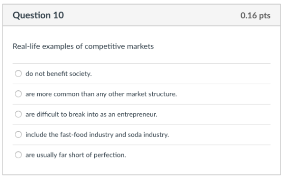 Question 10 0.16 pts Recal-lite examples of competitive markets do not benefit society. are more common than any other market structure. O are difficult to break into as an entrepreneur. include the fast-food industry and soda industry are usually far short of perfection.