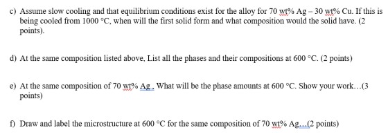 c) Assume slow cooling and that equilibrium conditions exist for the alloy for 70 wt% Ag - 30 wt% Cu. If this is being cooled