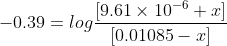 -0.39= log\frac{[9.61\times 10^{-6}+x]}{[0.01085-x]}
