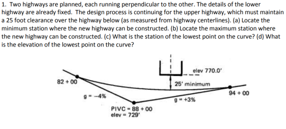 1. Two highways are planned, each running perpendicular to the other. The details of the lower highway are already fixed. The design process is continuing for the upper highway, which must maintain a 25 foot clearance over the highway below (as measured from highway centerlines). (a) Locate the minimum station where the new highway can be constructed. (b) Locate the maximum station where the new highway can be constructed. (c) What is the station of the lowest point on the curve? (d) What is the elevation of the lowest point on the curve? elev 770.0 82+ 00 25 minimum 94 +00 PIVC 88 00 elev 729