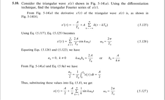 5.10. Consider the triangular wave x(t) shown in Fig. 5-14(a). Using the differentiation technique, find the triangular Fourier series of x(t) From Fig. 5-14(a) the derivative x() of the triangular wave x(t) is, as shown in Fig. 5-14(b), (5.125) Using Eq. (5.117), Eq. (5.125) becomes COS cos k ?0t (5.126) To Ti Equating Eqs. (5.126 and (5.122), we have 2 A To a- 0, k 0 kwobkor From Fig. 5-14(a) and Eq. (5.9a) we have Thus, substituting these values into Eq. (5.8), we get x( , ) _ 3 + ? ? ksin k@gt (S.127) oh- To
