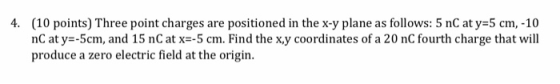 (10 points) Three point charges are positioned in the x-y plane as follows: 5 nC at y=5 cm,-10 nC at y=-5cm, and 15 nC at x=-5 cm. Find the x.y coordinates of a 20 nC fourth charge that will produce a zero electric field at the origin. 4.