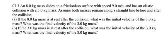 07.3 An 8.0 kg mass slides on a frictionless surface with speed 9.0 m/s, and has an elastioc collision with a 3.0 kg mass. Assume both masses remain along a straight line before and after the collision. (a) If the 8.0 kg mass is at rest after the collision, what was the initial velocity of the 3.0 kg mass? What was the final velocity of the 3.0 kg mass? (b) If the 3.0 kg mass is at rest after the collision, what was the initial velocity of the 3.0 kg mass? What was the final velocity of the 8.0 kg mass?
