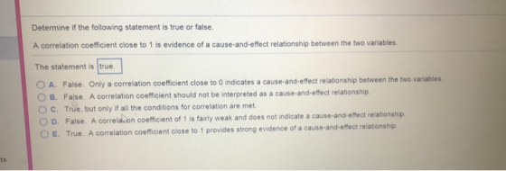 Determine if the following statement is true or false. A correlation coefficient close to 1 is evidence of a cause-and-effect relationship between the two variables. The statement is true O A. False. Only a correlation coefficient close to 0 indicates a cause-and-effect relationship between the two variables O B. False. A correlation coefficient should not be interpreted as a cause-and-effect relationship O c. True, but only if all the conditions for correlation are met. False. A correla.on coefficient of 1 is fairly weak and does not indicate a cause-and-effect relationship True. A correlation coefficient close to 1 provides strong evidence of a cause-and-effect relationship O D. ts