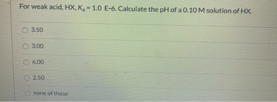 For weak acid, HX, Kg - 1.0 E-6. Calculate the pH of a 0.10 M solution of HX. 3.50 3.00 6.00 2.50 none of these