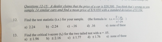 sample 14 similar cars and find a mean price of $19,850 with a standard deviation of $1184 12. Find the test statistic (t.s.) for your sample. (the formula is: t.) a) 2.24 b) -2.24 c 16 d) 16 e) none of these Find the critical t-score (t ) for the two tailed test with α-05. a) ±1.96 13. b) ±2.16 c) ±1.77 d) ±1.76 e) none of these