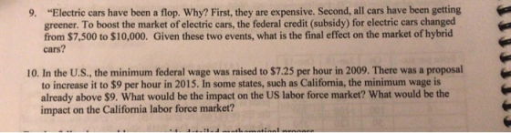 9. Electric cars have been a flop. Why? First, they are expensive. Second, all cars have been getting greener. To boost the market of electric cars, the federal credit (subsidy) for electric cars changed from $7,500 to $10,000. Given these two events, what is the final effect on the market of hybrid cars? 10. In the U.S., the minimum federal wage was raised to $7.25 per hour in 2009. There was a proposal to increase it to $9 per hour in 2015. In some states, such as California, the minimum wage is already above $9. What would be the impact on the US labor force market? What would be the impact on the California labor force market?