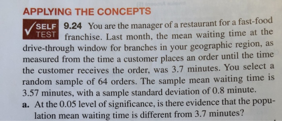 APPLYING THE CONCEPTs 9.24 You are the manager of a restaurant for a fast-food franchise. Last month, the mean waiting time at the SELF TEST driv measured from the time a customer places an order until th the customer receives the order, was 3.7 minutes. You select a rand 3.57 minutes, with a sample standard deviation of 0.8 minute. a. At th e-through window for branches in your geographic region, as om sample of 64 orders. The sample mean waiting time is lation mean waiting time is different from 3.7 minutes? e time e 0.05 level of significance, is there evidence that the popu-