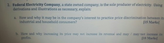 Federal Electricity Company, a state owned company, is the sole producer of electricity. Using derivations and illustrations as necessary, explain 2. a. How and why it may be in the companys interest to practice price discrimination between its industrial and household consumers? [15 Marks b. How and why increasing its price may not increase its revenue and may / may not increase its profits. 110 Marks