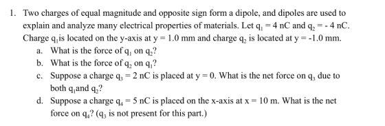 1. Two charges of equal magnitude and opposite sign form a dipole, and dipoles are used to explain and analyze many electrical properties of materials. Let q = 4 nC and q =-4 nC Charge q is located on the y-axis at y-1.0 mm and charge q2 is located at y Г.0 mm a. What is the force of q, on q,? b. What is the force ofq2 on q,? c. Suppose a charge q, 2 nC is placed at y 0. What is the net force on q, due to both q,and q? Suppose a charge q,-5 nC is placed on the x-axis at x = 10 m. What is the net force on q,? (g, is not present for this part,) d.
