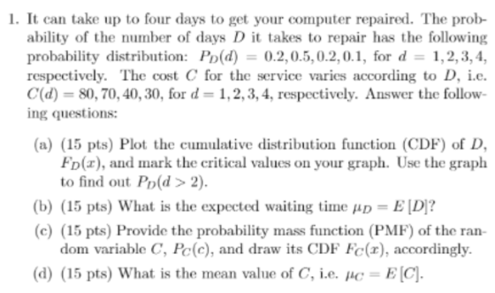 1. It can take up to four days to get your computer repaired. The prob- ability of the number of days D it takes to repair has the following probability distribution: Po(d) 0.2,0.5,0.2,0.1, for d 1,2,3,4, respectively. The cost C for the service varies according to D, i.e. C(d) 80, 70, 40, 30, for d 1,2, 3, 4, respectively. Answer the follow- ing questions: (a) (15 pts) Plot the cumulative distribution function (CDF) of D, FD(x), and mark the critical values on your graph. Use the graph to find out Po(d> 2). (15 pts) What is the expected waiting time ?D-ED? (b) (c) (15 pts) Provide the probability mass function (PMF) of the ran- dom variable C, Pe(c), and draw its CDF Fc(x), accordingly. (d) (15 pts) What is the mean value of C, ie, it-EC]