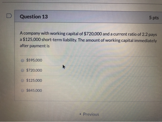 D Question 13 5 pts A company with working capital of $720,000 and a current ratio of 2.2 pays a $125,000 short-term liabilit