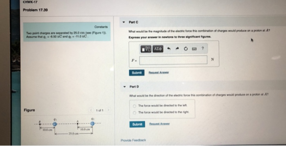 Problem 17.39 Part C What would be the magnitude of the olectrie force this combination of charges would produce on a proton at A Express your answer in newtons to three signiticant figures Constants Two point charges are separated by 25.0 em (see (Figure 1) Assume that g1 6.50 nC and 11.0nC Submit Request Anse Part What would be the direction of the electric force this oombination ofl charges would produce on a proton at A The force would be directed to the left Figure 1 ol 1 0 The Irce would be rected to the right. Gi Submit 100 cm 25.0 cm Provide Feedback