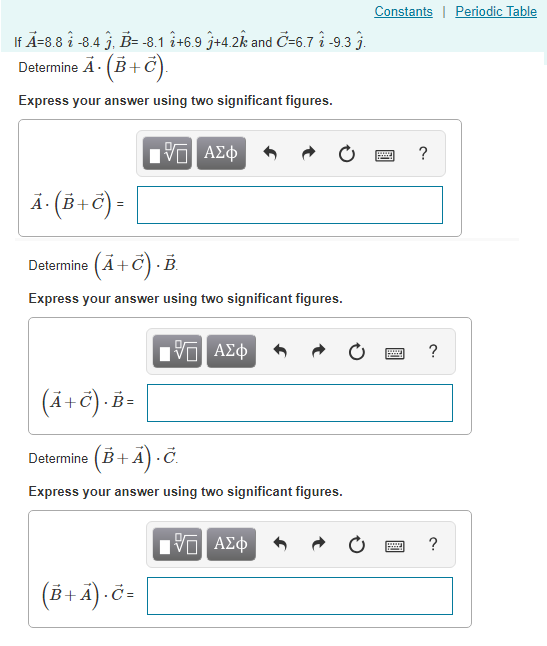 Constants I Periodic Table If A-8.8 i -8.4 j, B--8.1 i+6.9 j+4.2k and C-6.7 i -9.3 j. Determine A·(B + C Express your answer using two significant figures. 4 (a) Determine A+C) B Express your answer using two significant figures. (4-6) B Determine (B+ A) .C. Express your answer using two significant figures. (8-4-8