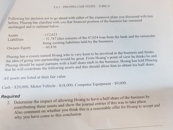 FA 1 -PHUONG CASE STUDY: TOPIC 8 Following his decision not to go ahead with either of the expansion plans you discussed with him before, Phuong has clarified with you that financial position of the business has remained unchanged and is outlined below Assets -112,623 - 51,787 (this consists of the 47,024 loan from the bank and the remainder being existing liabilities held by the business) ー60,836 Liabilities Owners Equity Phuong has a cousin named Hoang who is very keen to be involved in the business and thinks the idea of going into partnership would be great. From Hoangs point of view he thinks he and Phuong should be equal partners with a half share each in the business. Hoang has told Phuong that he will contribute the following assets and this should allow him to obtain his half share. All assets are listed at their fair value Cash - $20,000, Motor Vehicle - $18,000, Computer Equipment - $9,000. Required Determine the impact of allowing Hoang to have a half share of the business by contributing these assets and show the journal entries if this was to take place. Also comment on whether you think this is a reasonable offer for Hoang to accept and why you have come to this conclusion 2.