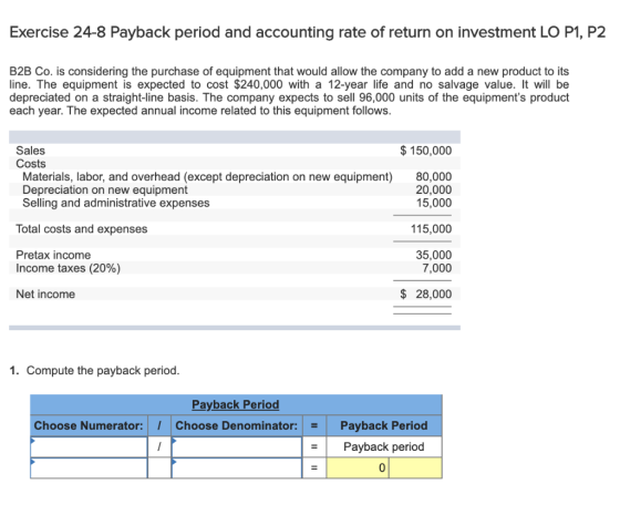 Exercise 24-8 Payback period and accounting rate of return on investment LO P1, P2 B2B Co. is considering the purchase of equ