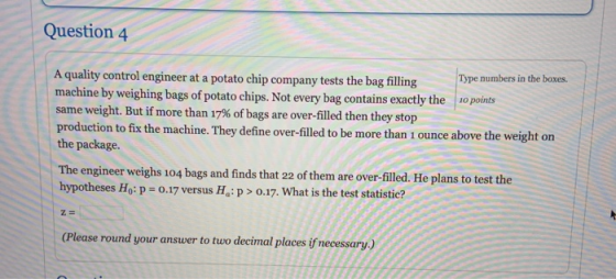Question 4 A quality control engineer at a potato chip company tests the bag filling Type numbers in the boxes. machine by we