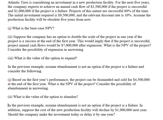 Atlantic Tires is considering an investment in a new production facility. For the next five years, the company expects to achieve an annual cash flow of $3,500,000 if the project is successful and $1,000,000 if the project is a failure. Projects of this nature are successful 60% of the time. The initial investment required is $9,500,000, and the relevant discount rate is 10%. Assume the production facility will be obsolete five years from now (i) What is the base-case NPV? (ii) Suppose the company has an option to double the scale of the project in one year if the project is a success at the end of the first year. This would imply that if the project is successful, project annual cash flows would be $7,000,000 after expansion. What is the NPV of the project? Consider the possibility of expansion in answering (iii) what is the value of the option to expand? In the previous example, assume abandonment is not an option if the project is a failure and consider the followin (i) Based on the first years performance, the project can be dismantled and sold for $4,500,000 at the end of the first year. What is the NPV of the project? Consider the possibility of abandonment in answering (i) What is the value of the option to abandon? In the previous example, assume abandonment is not an option if the project is a failure. In addition, suppose the cost of the new production facility will decline by $1,900,000 next year Should the company make the investment today or delay it by one year?