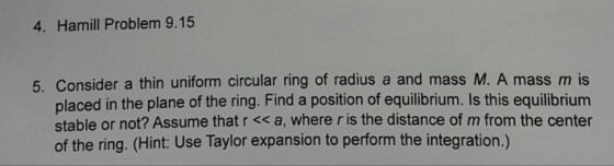4. Hamill Problem 9.15 5. Consider a thin uniform circular ring of radius a and mass M. A mass m is placed in the plane of the ring. Find a position of equilibrium. Is this equilibrium stable or not? Assume that r a, where r is the distance of m from the center of the ring. (Hint: Use Taylor expansion to perform the integration.)