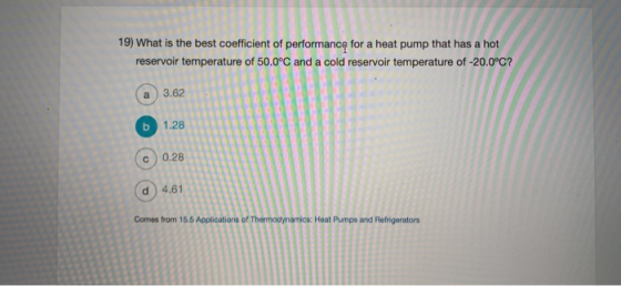 19) What is the best coefficient of performancg for a heat pump that has a hot reservoir temperature of 50.0°C and a cold reservoir temperature of -20.0°C? a)3.62 6 c 0.28 d) 4,61 1.28 Comes from 15.5 Applications of Thermodynamics: Heat Pumps and Refrigerators