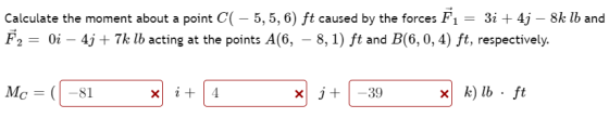 Calculate the moment about a point C( – 5,5,6) ft caused by the forces F1 = 3i + 4j – 8k lb and F2 = 0i – 4j + 7k lb acting a