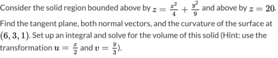 Consider the solid region bounded above by z= * + and above by z = 20. Find the tangent plane, both normal vectors, and the c
