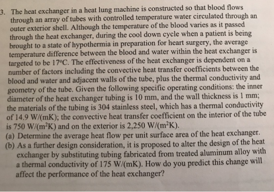 e heat exchanger in a heat lung machine is constructed so that blood flows through an array of tubes with controlled temperature water circulated through an outer exterior shell. Although the temperature of the blood varies as it passed through the heat exchanger, during the cool down cycle when a patient is being brought to a state of hypothermia in preparation for heart surgery, the average temperature difference between the blood and water within the heat exchanger is targeted to be 17°C. The effectiveness of the heat exchanger is d number of factors including the convective heat transfer coefficients between the blood and water and adjacent walls of the tube, plus the thermal conductivity and geometry of the tube. Given the following specific operating conditions: the inner diameter of the heat exchanger tubing is 10 mm, and the wall thickness is 1 mm; the materials of the tubing is 304 stainless steel, which has a thermal conductivity 3. Th 9 W/(mK); the convective heat transfer coefficient on the interior of the tube of 14. is 750 W/(m2K) and on the exterior is 2,250 W/(m2K) (a) Determine the average heat flow per unit surface area of the heat exchanger. (b) As a further design consideration, it is proposed to alter the design of the heat exchanger by substituting tubing fabricated from treated aluminum alloy with a thermal conductivity of 175 W/(mK). How do you predict this change will affect the performance of the heat exchanger?
