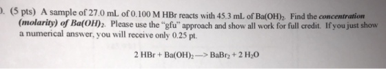 . (5 pts) A sample of 27.0 mL of 0.100 M HBr reacts with 45.3 mL. of Ba(OH)2 Find the concentration (molarity) of Ba(OH)2. Please use the gfu approach and show all work for full credit. If you just show a numerical answer, you will receive only 0.25 pt. 2 HBr + Ba(OH)--> BaBr2 + 2 H2O