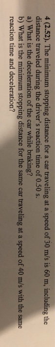 4 (2.52). The minimum stopping distance for a car traveling at a speed of 30 m/s is 60 m, including the distance traveled during the drivers reaction time of 0.50 s. a) What is the deceleration of the car while braking? b) What is the minimum stopping distance for the same car traveling at a speed of 40 m/s with the same reaction time and deceleration?