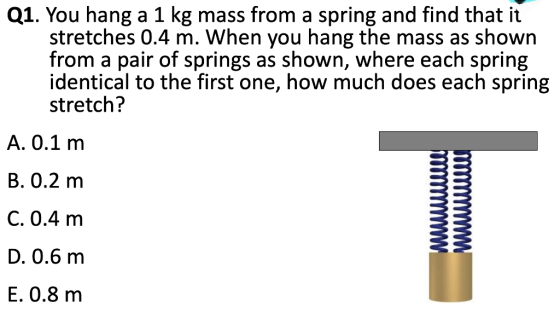 Q1. You hang a 1 kg mass from a spring and find that it stretches 0.4 m. When you hang the mass as shown from a pair of springs as shown, where each spring identical to the first one, how much does each spring stretch? A. 0.1 m B. 0.2 m C. 0.4 m D. 0.6 m E. 0.8 m