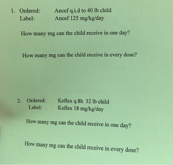 1. Ordered: Ancef q.i.d to 40 lb child Label: Ancef 125 mg/kg/day How many mg can the child receive in one day? How many mg c