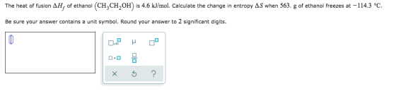 The heat of fusion AH, of ethanol (CH3CH,OH) is 4.6 kJ/mol. Calculate the change in entropy AS when 563. g of ethanol freezes