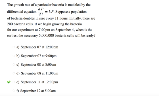 The growth rate of a particular bacteria is modeled by the d P differential equationP.Suppose a population of bacteria doubles in size every 11 hours. Initially, there are 200 bacteria cells. If we begin growing the bacteria for our experiment at 7:00pm on September 4, when is the earliest the necessary 5,000,000 bacteria cells will be ready? k P. Suppose a population a) September 07 at 12:00pm b) September 07 at 9:00pm c) September 08 at 8:00am d) September 08 at 11:00pm e) September 11 at 12:00pm 0 f) September 12 at 5:00am September 12 at 5:00am