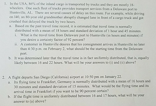 I. In the USA, 86% of the inland cargo is transported by trucks and they are mostly 18- wheelers. One such fleet of trucks provides transport services from a Delaware port to Huntsville, AL. There are several causes of delay on this route. For example, while driving on 140, an 80-year old grandmother abruptly changed lane in front of a cargo truck and got crushed that delayed the truck by two hours. a. Based on the past travel time record, it is estimated that travel time is normally distributed with a mean of 18 hours and standard deviation of 1 hour and 45 minutes. . What is the travel time from Delaware port to Huntsville (in hours and minutes) if you desire a certainty factor of 92 percent? ii. A customer in Huntsville desires that his consignment arrives in Huntsville no later than 4:30 p.m. on February 2, what should be the starting time from the Delaware port It was determined later that the travel time is in fact uniformly distributed, that is, equally likely between 16 and 22 hours. What will be your answers to (i) and (ii) above? b. 2. A flight departs San Diego (California) airport at 10:50 pm on January 22 a. Its flying time to Frankfort, Germany is normally distributed with a mean of 16 hours and 30 minutes and standard deviation of 15 minutes. What would be the flying time and its arrival time in Frankfort if you want to be 90 percent certain? If the flight time is uniformly distributed between 16 and 17 hours, what will be your answer to (a) above? b.