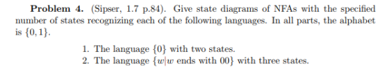 Problem 4. (Sipser, 1.7 p.84) Give state diagrams of NFAs with the specified number of states recognizing each of the following languages. In all parts, the alphabet is 10,1) 1. The language 10} with two states 2. The language ww ends with 00) with three states. tates