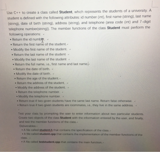 Use C++ to create a class called Student, which represents the students of a university. A student is defined with the following attributes: id number (int), first name (string), last name (string), date of birth (string), address (string). and telephone (area code (int) and 7-digit telephone number(string). The member functions of the class Student must perform the following operations: Return the id numb Return the first name of the student Modify the first name of the student. . Return the last name of the student Modify the last name of the student . Return the full name, i.e., first name and last name.. . Return the date of birth. . . Modify the date of birth. . Return the age of the student.. Return the address of the student. . Return the telephone number.. . Return true if two given students have the same last name. Return false otherwise. . Modify the address of the student.. Modify the telephone number. . . Return true if two given students are roommates, i.e., they live in the same address Test your class by prompting the user to enter information about two particular students Create two objects of the class Student with the information entered by the user, and finally, and test the member functions of the class.. Deliverables:. A file called student.h that contains the specification of the class.- . A file called student.cpp that contains the implementation of the member functions of the class. A file called teststudent.cpp that contains the main function..