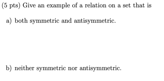 (5 pts) Give an example of a relation on a set that is a) both symmetric and antisymmetric. b) neither symmetric nor antisymm