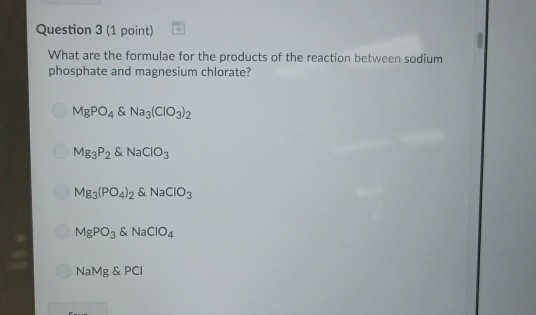 Question 3 (1 point) What are the formulae for the products of the reaction between sodium phosphate and magnesium chlorate? MgPO4 & Nag(CIO3)2 Mg3P2 & NaCIO3 Mg3(PO4)2 & NaCIO3 MgPO3 & NaCIO4 NaMg & PCI