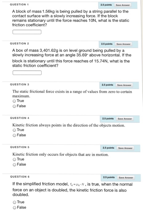 QUESTION 1 2.5 points Save Answer A block of mass 1.56kg is being pulled by a string parallel to the contact surface with a slowly increasing force. If the block remains stationary until the force reaches 10N, what is the static friction coefficient? QUESTION 2 2.5 points Save Answer A box of mass 3,401.62g is on level ground being pulled bya slowly increasing force at an angle 35.69 above horizontal. If the block is stationary until this force reaches of 15.74N, what is the static friction coefficient? QUESTION 3 25 points Save Answer The static frictional force exists in a range of values from zero to certain maximum O True O False QUESTION 4 2.5 points Save Answer Kinetic friction always points in the direction of the objects motion. O True O False QUESTION 5 25 points Save Answer Kinetic friction only occurs for objects that are in motion. O True O False QUESTION 6 2.5 points Save Answer If the simplified friction model, f- N, is true, when the normal force on an object is doubled, the kinetic friction force is also doubled O True O False