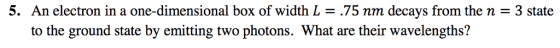 5. An electron in a one-dimensional box of width L = .75 nm decays from the n = 3 state to the ground state by emitting two photons. What are their wavelengths?