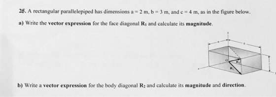 26. A rectangular parallelepiped has dimensions a 2 m, b 3 m, and c 4 m, as in the figure below. a) Write the vector expression for the face diagonal Ri and calculate its magnitude. b) Write a vector expression for the body diagonal R2 and calculate its magnitude and direction.
