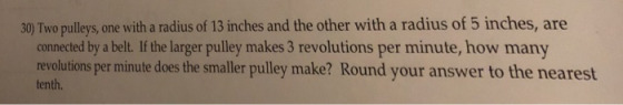 30 Two pulleys, one with a radius of 13 inches and the other with a radius of 5 inches, are connected by a belt. If the larger pulley makes 3 revolutions per minute, how many revolutions per minute does the smaller pulley make? Round your answer to the nearest tenth.
