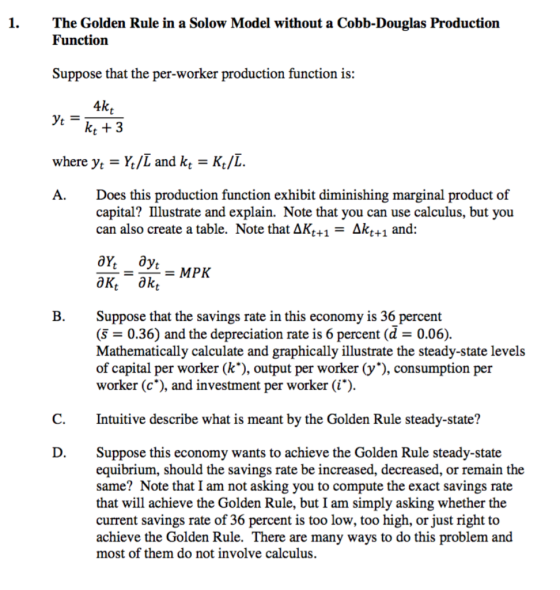1.The Golden Rule in a Solow Model without a Cobb-Douglas Production Function Suppose that the per-worker production function is: 4k tk +3 where yt = Yt/L and kt = Kt/L A.Does this production function exhibit diminishing marginal product of capital? Illustrate and explain. Note that you can use calculus, but you can also create a table. Note that AKt+1- Akt+1 and: B.Suppose that the savings rate in this economy is 36 percent (s- 0.36) and the depreciation rate is 6 percent (d - 0.06). Mathematically calculate and graphically illustrate the steady-state levels of capital per worker (k*), output per worker (y), consumption per worker (c*), and investment per worker (i) C.Intuitive describe what is meant by the Golden Rule steady-state? D.Suppose this economy wants to achieve the Golden Rule steady-state equibrium, should the savings rate be increased, decreased, or remain the same? Note that I am not asking you to compute the exact savings rate that will achieve the Golden Rule, but I am simply asking whether the current savings rate of 36 percent is too low, too high, or just right to achieve the Golden Rule. There are many ways to do this problem and most of them do not involve calculus