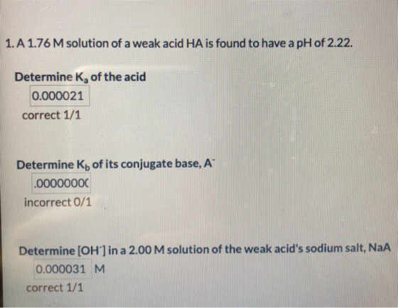 1.A 1.76 M solution of a weak acid HA is found to have a pH of 2.22. Determine K, of the acid 0.000021 correct 1/1 Determine