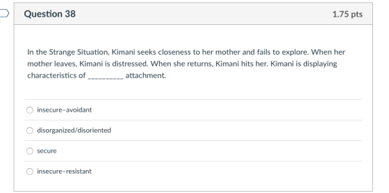 Question 38 1.75 pts In the Strange Situation, Kimani seeks closeness to her mother and fails to explore. When her mother lea