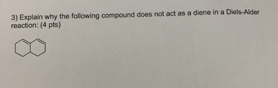 3) Explain why the following compound does not act as a diene in a Diels-Alder reaction: (4 pts)