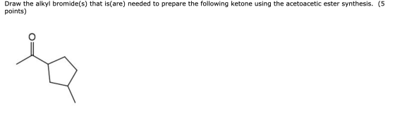 Draw the alkyl bromide(s) that is(are) needed to prepare the following ketone using the acetoacetic ester synthesis. (5 point