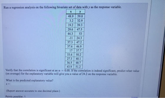 Run a regression analysis on the following bivariate set of data with y as the response variable. 48.9 59.8 3.2 32.9 19.2 39.3 29.6 475 44.3 53 24.3 37.3 47.2 37.6 46.9 17 37.7 33.6 50.2 27.3 40.1 36.5 48.7 43.9 51.2 Verify that the correlation is significant at an a - (on average) for the explanatory variable will give you a value of 24.2 on the response variable. What is the predicted explanatory value? (Report answer accurate to one decimal place.) ints possible: 1