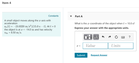 Item 4 Constants Part A A small object moves along the z-axis with acceleration ar (t)(0.0320 m/s3) (15.0 s - t). At t 0 the object is at -14.0 m and has velocity ox -8.50 m/s. What is the x-coordinate of the object when t 10.0 s? Express your answer with the appropriate units. LA |z= 1 Value Units Submit Request Answer