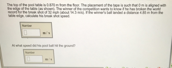 The top of the pool table is 0.870 m from the floor. The placement of the tape is such that 0 m is aligned with the edge of the table (as shown). The winner of the competition wants to know if he has broken the world record for the break shot of 32 mph (about 14.3 m/s). If the winners ball landed a distance 4.85 m from the table edge, calculate his break shot speed. Number m/s At what speed did his pool ball hit the ground Number m/s